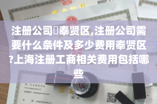 注册公司​奉贤区,注册公司需要什么条件及多少费用奉贤区?上海注册工商相关费用包括哪些