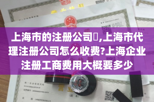 上海市的注册公司​,上海市代理注册公司怎么收费?上海企业注册工商费用大概要多少