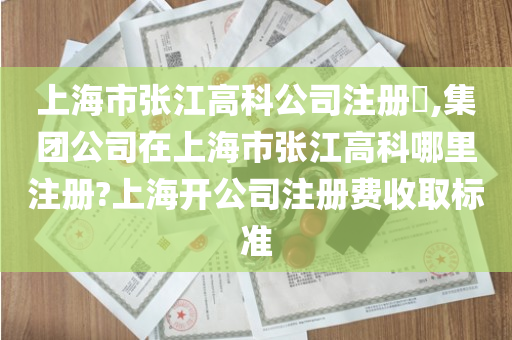 上海市张江高科公司注册​,集团公司在上海市张江高科哪里注册?上海开公司注册费收取标准