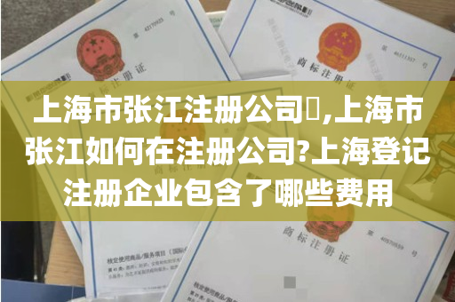 上海市张江注册公司​,上海市张江如何在注册公司?上海登记注册企业包含了哪些费用