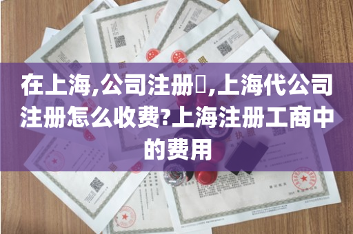 在上海,公司注册​,上海代公司注册怎么收费?上海注册工商中的费用
