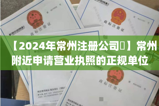 【2024年常州注册公司​】常州附近申请营业执照的正规单位