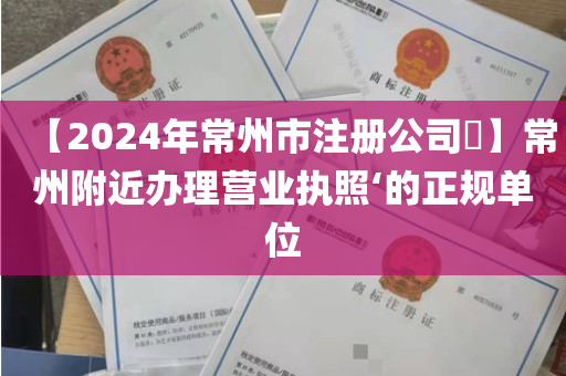 【2024年常州市注册公司​】常州附近办理营业执照‘的正规单位
