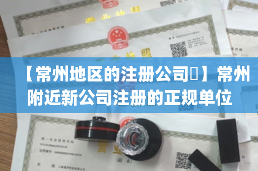 【常州地区的注册公司​】常州附近新公司注册的正规单位