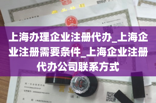 上海办理企业注册代办_上海企业注册需要条件_上海企业注册代办公司联系方式