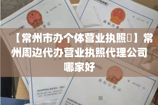 【常州市办个体营业执照​】常州周边代办营业执照代理公司哪家好