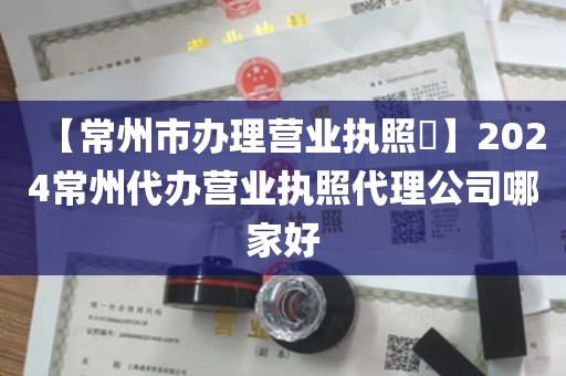 【常州市办理营业执照​】2024常州代办营业执照代理公司哪家好