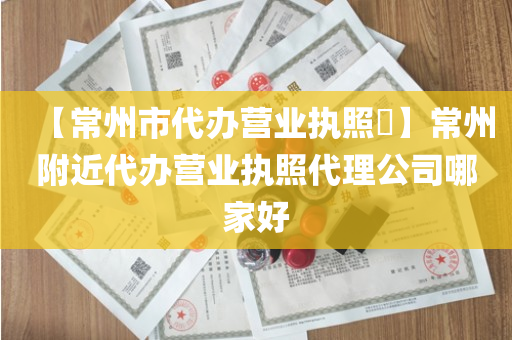 【常州市代办营业执照​】常州附近代办营业执照代理公司哪家好