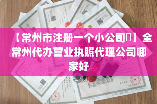 【常州市注册一个小公司​】全常州代办营业执照代理公司哪家好