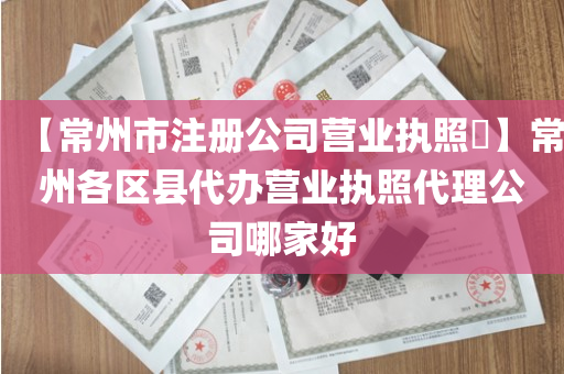 【常州市注册公司营业执照​】常州各区县代办营业执照代理公司哪家好