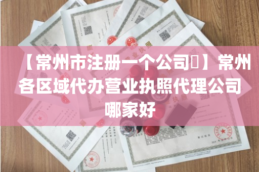 【常州市注册一个公司​】常州各区域代办营业执照代理公司哪家好