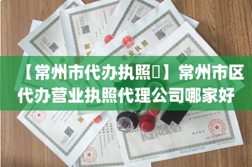【常州市代办执照​】常州市区代办营业执照代理公司哪家好