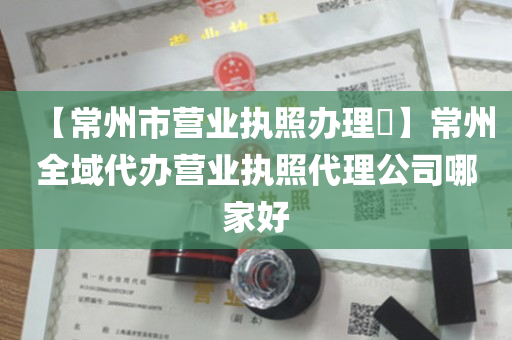【常州市营业执照办理​】常州全域代办营业执照代理公司哪家好