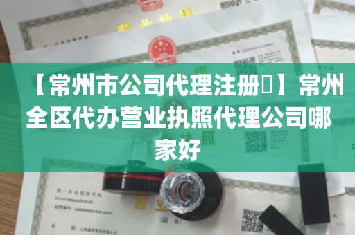 【常州市公司代理注册​】常州全区代办营业执照代理公司哪家好