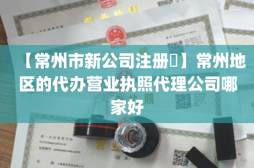 【常州市新公司注册​】常州地区的代办营业执照代理公司哪家好