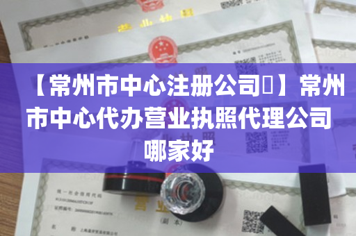 【常州市中心注册公司​】常州市中心代办营业执照代理公司哪家好