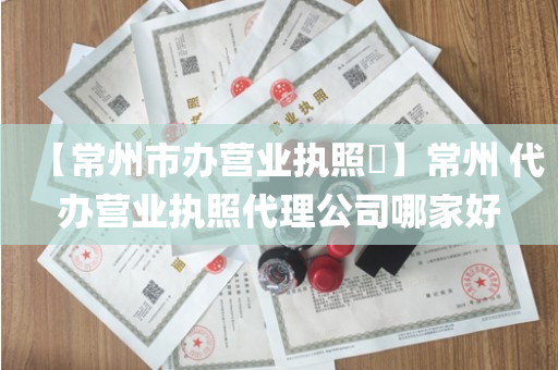 【常州市办营业执照​】常州 代办营业执照代理公司哪家好