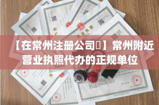 【在常州注册公司​】常州附近营业执照代办的正规单位