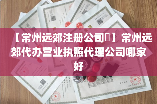 【常州远郊注册公司​】常州远郊代办营业执照代理公司哪家好