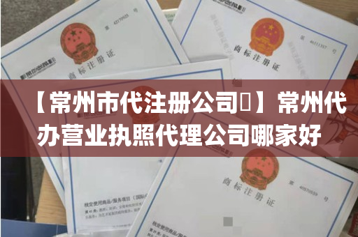【常州市代注册公司​】常州代办营业执照代理公司哪家好