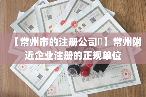 【常州市的注册公司​】常州附近企业注册的正规单位