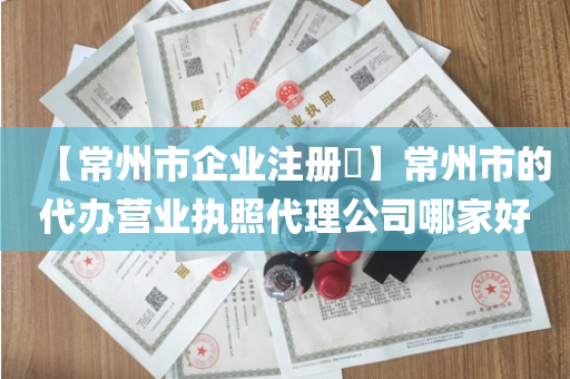 【常州市企业注册​】常州市的代办营业执照代理公司哪家好
