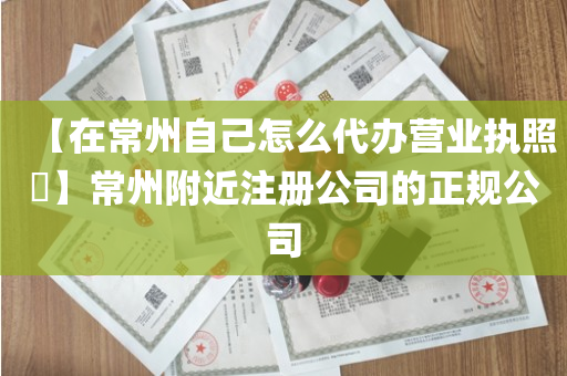 【在常州自己怎么代办营业执照​】常州附近注册公司的正规公司