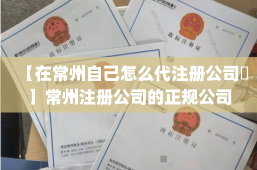 【在常州自己怎么代注册公司​】常州注册公司的正规公司