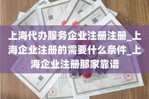 上海代办服务企业注册注册_上海企业注册的需要什么条件_上海企业注册那家靠谱
