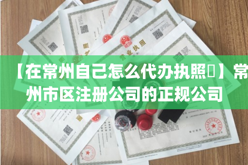 【在常州自己怎么代办执照​】常州市区注册公司的正规公司