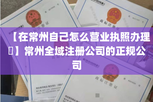 【在常州自己怎么营业执照办理​】常州全域注册公司的正规公司