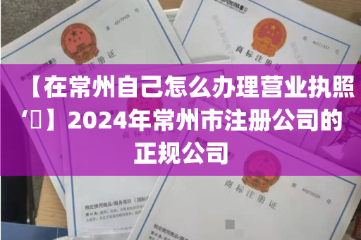 【在常州自己怎么办理营业执照‘​】2024年常州市注册公司的正规公司