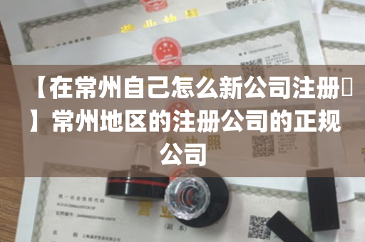【在常州自己怎么新公司注册​】常州地区的注册公司的正规公司