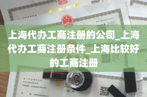 上海代办工商注册的公司_上海代办工商注册条件_上海比较好的工商注册