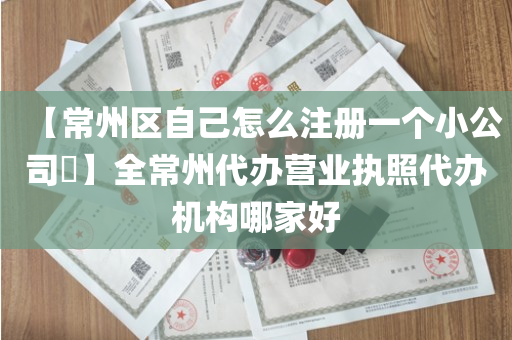 【常州区自己怎么注册一个小公司​】全常州代办营业执照代办机构哪家好