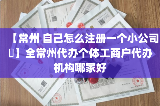 【常州 自己怎么注册一个小公司​】全常州代办个体工商户代办机构哪家好