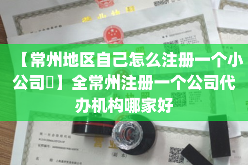 【常州地区自己怎么注册一个小公司​】全常州注册一个公司代办机构哪家好