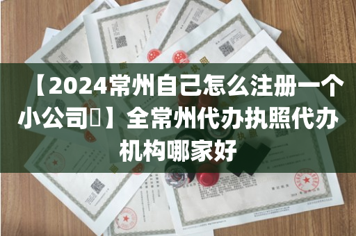 【2024常州自己怎么注册一个小公司​】全常州代办执照代办机构哪家好