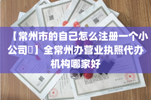 【常州市的自己怎么注册一个小公司​】全常州办营业执照代办机构哪家好