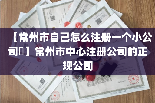 【常州市自己怎么注册一个小公司​】常州市中心注册公司的正规公司
