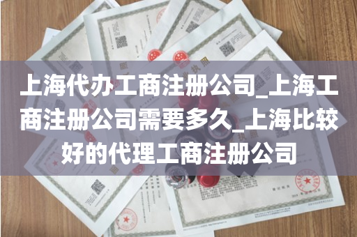 上海代办工商注册公司_上海工商注册公司需要多久_上海比较好的代理工商注册公司