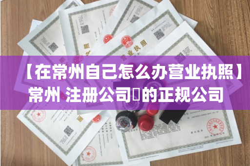【在常州自己怎么办营业执照】常州 注册公司​的正规公司
