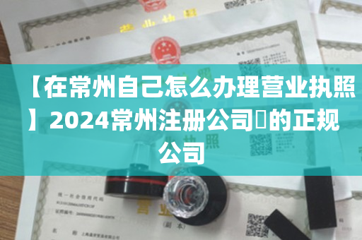【在常州自己怎么办理营业执照】2024常州注册公司​的正规公司