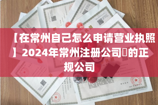 【在常州自己怎么申请营业执照】2024年常州注册公司​的正规公司
