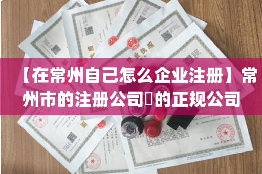 【在常州自己怎么企业注册】常州市的注册公司​的正规公司