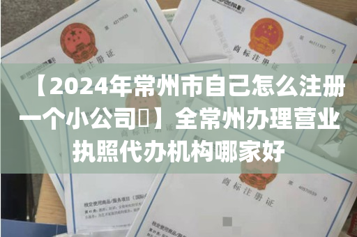 【2024年常州市自己怎么注册一个小公司​】全常州办理营业执照代办机构哪家好