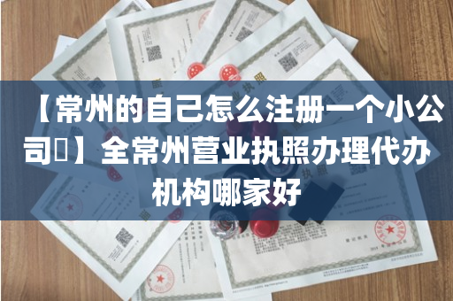 【常州的自己怎么注册一个小公司​】全常州营业执照办理代办机构哪家好