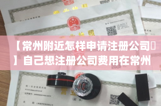 【常州附近怎样申请注册公司​】自己想注册公司费用在常州