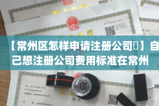 【常州区怎样申请注册公司​】自己想注册公司费用标准在常州