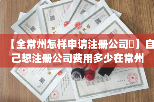 【全常州怎样申请注册公司​】自己想注册公司费用多少在常州